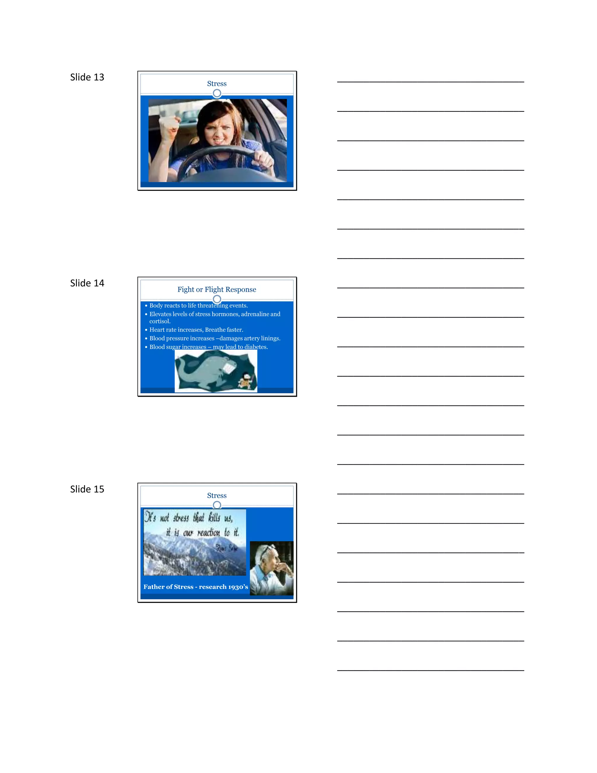 Slide 13
Stress
___________________________________
___________________________________
___________________________________
___________________________________
___________________________________
___________________________________
___________________________________
Slide 14
Fight or Flight Response
 Body reacts to life threatening events.
 Elevates levels of stress hormones, adrenaline and
cortisol.
 Heart rate increases, Breathe faster.
 Blood pressure increases –damages artery linings.
 Blood sugar increases – may lead to diabetes.
___________________________________
___________________________________
___________________________________
___________________________________
___________________________________
___________________________________
___________________________________
Slide 15
Stress
Father of Stress - research 1930’s
___________________________________
___________________________________
___________________________________
___________________________________
___________________________________
___________________________________
___________________________________
 