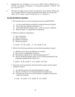 7.    Calculate the rate of diffusion, Jz of a gas at 300 K with λ=1.00×10-5cm, d =
      3.16×10-8 cm, and M = 30.0 g/mol, if a concentration gradient is 1.00×10-7 mol
      cm-4? (9.2×1019 m-2s-1)

8.    The sheets of copper of area 1.50 m2 are separated in air by 10.0 cm. What is the
      rate of transfer of heat by conduction from the warm sheet, 50 oC to the cold
      sheet, -10 oC? Given : κ (air) = 0.1241 J K-1 m-1 s-1. (21.69 J s-1)

Exercise 6b (Objective questions)

      1. The statement below are true concerning the mean free path EXCEPT..

          A     λ is the everage distance travelled by a molecule between collisions.
          B     The average mass between collisions is c / λ
          C     At the equal molecule density ρ, the λ value of each gas is different.
          D     Mean free path , λ is proportonal to temperature.

      2. Diffusion coefficient, D depends on

           I   Size of molecules
          II   Mass of molecule
         III   Number of molecules
         IV    Molar heat capacity

         A. I and II B. I, III , and IV C. I, II , and III D. All

      3. Which of the following statements are true about the properties of gases?

           I   Diffusion occurs due to the difference in velocities
          II   The viscosity, is independent of pressure
         III   The thermal conductivity, K, is direcly propotional to T1/2
         IV    The rate of thermal transport along xy axis is directly proportinal to the
               temperature.gradient,dT/dz, along z axis.

         A. I and II B. III , and IV C. I, II , and III D. IV only

      4. Choose the correct statement(s) about the kinetics of gases and the trasport
         properties of gases?

           I In a diffusion process, the transported quantity is matter
          II The rate of effusion is inverly proportional to the molar mass.
         III If the pressure of a gas in a closed container is doubled, the mean free
               path will be halved.

           A. I only B. I and II C. II , and III D. I, II , and III




                                                23
 