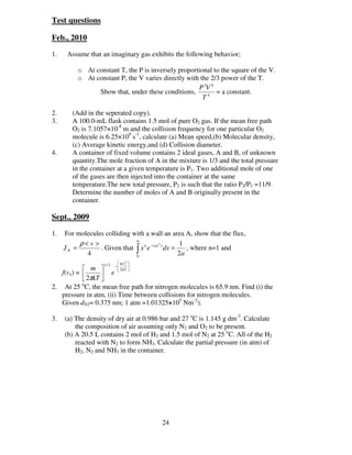 Test questions

Feb., 2010

1.    Assume that an imaginary gas exhibits the following behavior;

          o At constant T, the P is inversely proportional to the square of the V.
          o At constant P, the V varies directly with the 2/3 power of the T.
                                                     P 3V 6
                Show that, under these conditions,          = a constant.
                                                       T4

2.      (Add in the seperated copy).
3.      A 100.0-mL flask contains 1.5 mol of pure O2 gas. If the mean free path
        O2 is 7.1057×10-8 m and the collision frequency for one particular O2
        molecule is 6.25×109 s-1, calculate (a) Mean speed,(b) Molecular density,
        (c) Average kinetic energy,and (d) Collision diameter.
4.      A container of fixed volume contains 2 ideal gases, A and B, of unknown
        quantity.The mole fraction of A in the mixture is 1/3 and the total pressure
        in the container at a given temperature is P1. Two additional mole of one
        of the gases are then injected into the container at the same
        temperature.The new total pressure, P2 is such that the ratio P2/P1 =11/9.
        Determine the number of moles of A and B originally present in the
        container.

Sept., 2009
1.   For molecules colliding with a wall an area A, show that the flux,
                              ∞
          ρ< v >                                   1
                 . Given that ∫ x n e −( ax ) dx =
                                           2
     JN =                                             , where n=1 and
            4                 0
                                                   2a
                           mv x 
                               2
                   1/ 2         
            m         −
                           2 kT 
   f(vx) =          e  
            2πkT 
           o
2. At 25 C, the mean free path for nitrogen molecules is 65.9 nm. Find (i) the
   pressure in atm, (ii) Time between collisions for nitrogen molecules.
   Given dN2= 0.375 nm; 1 atm =1.01325×105 Nm-2).

3.   (a) The density of dry air at 0.986 bar and 27 oC is 1.145 g dm-3. Calculate
         the composition of air assuming only N2 and O2 to be present.
     (b) A 20.5 L contains 2 mol of H2 and 1.5 mol of N2 at 25 oC. All of the H2
         reacted with N2 to form NH3. Calculate the partial pressure (in atm) of
         H2, N2 and NH3 in the container.




                                         24
 