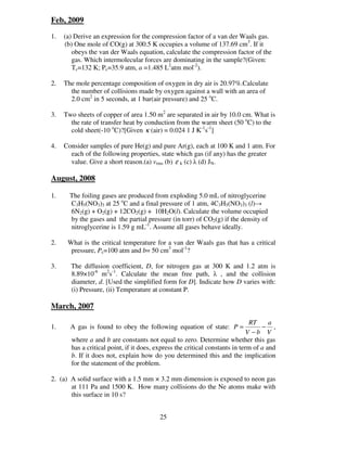 Feb, 2009

1.   (a) Derive an expression for the compression factor of a van der Waals gas.
     (b) One mole of CO(g) at 300.5 K occupies a volume of 137.69 cm3. If it
        obeys the van der Waals equation, calculate the compression factor of the
        gas. Which intermolecular forces are dominating in the sample?(Given:
        Tc=132 K; Pc=35.9 atm, a =1.485 L2atm mol-2).

2.   The mole percentage composition of oxygen in dry air is 20.97%.Calculate
       the number of collisions made by oxygen against a wall with an area of
       2.0 cm2 in 5 seconds, at 1 bar(air pressure) and 25 oC.

3.   Two sheets of copper of area 1.50 m2 are separated in air by 10.0 cm. What is
       the rate of transfer heat by conduction from the warm sheet (50 oC) to the
       cold sheet(-10 oC)?[Given κ (air) = 0.024 1 J K-1s-1]

4.   Consider samples of pure He(g) and pure Ar(g), each at 100 K and 1 atm. For
       each of the following properties, state which gas (if any) has the greater
       value. Give a short reason.(a) vrms (b) ε k (c) λ (d) JN.

August, 2008

1.     The foiling gases are produced from exploding 5.0 mL of nitroglycerine
       C3H5(NO3)3 at 25 oC and a final pressure of 1 atm, 4C3H5(NO3)3 (l)→
       6N2(g) + O2(g) + 12CO2(g) + 10H2O(l). Calculate the volume occupied
       by the gases and the partial pressure (in torr) of CO2(g) if the density of
       nitroglycerine is 1.59 g mL-1. Assume all gases behave ideally.

2.    What is the critical temperature for a van der Waals gas that has a critical
       pressure, Pc=100 atm and b= 50 cm3 mol-1?

3.     The diffusion coefficient, D, for nitrogen gas at 300 K and 1.2 atm is
       8.89×10-6 m2s-1. Calculate the mean free path, λ , and the collision
       diameter, d. [Used the simplified form for D]. Indicate how D varies with:
       (i) Pressure, (ii) Temperature at constant P.

March, 2007

                                                                               RT     a
1.     A gas is found to obey the following equation of state: P =                 − ,
                                                                              V −b V
       where a and b are constants not equal to zero. Determine whether this gas
       has a critical point, if it does, express the critical constants in term of a and
       b. If it does not, explain how do you determined this and the implication
       for the statement of the problem.

2. (a) A solid surface with a 1.5 mm × 3.2 mm dimension is exposed to neon gas
       at 111 Pa and 1500 K. How many collisions do the Ne atoms make with
       this surface in 10 s?


                                          25
 