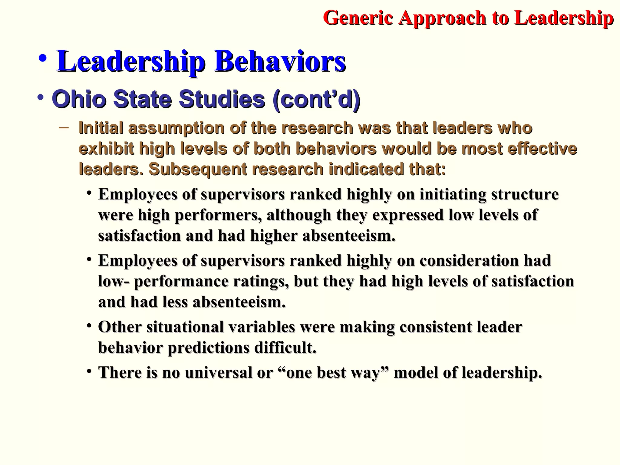 • Ohio State Studies (cont’d)Ohio State Studies (cont’d)
– Initial assumption of the research was that leaders whoInitial assumption of the research was that leaders who
exhibit high levels of both behaviors would be most effectiveexhibit high levels of both behaviors would be most effective
leaders. Subsequent research indicated that:leaders. Subsequent research indicated that:
• Employees of supervisors ranked highly on initiating structureEmployees of supervisors ranked highly on initiating structure
were high performers, although they expressed low levels ofwere high performers, although they expressed low levels of
satisfaction and had higher absenteeism.satisfaction and had higher absenteeism.
• Employees of supervisors ranked highly on consideration hadEmployees of supervisors ranked highly on consideration had
low- performance ratings, but they had high levels of satisfactionlow- performance ratings, but they had high levels of satisfaction
and had less absenteeism.and had less absenteeism.
• Other situational variables were making consistent leaderOther situational variables were making consistent leader
behavior predictions difficult.behavior predictions difficult.
• There is no universal or “one best way” model of leadership.There is no universal or “one best way” model of leadership.
Generic Approach to LeadershipGeneric Approach to Leadership
• Leadership BehaviorsLeadership Behaviors
 