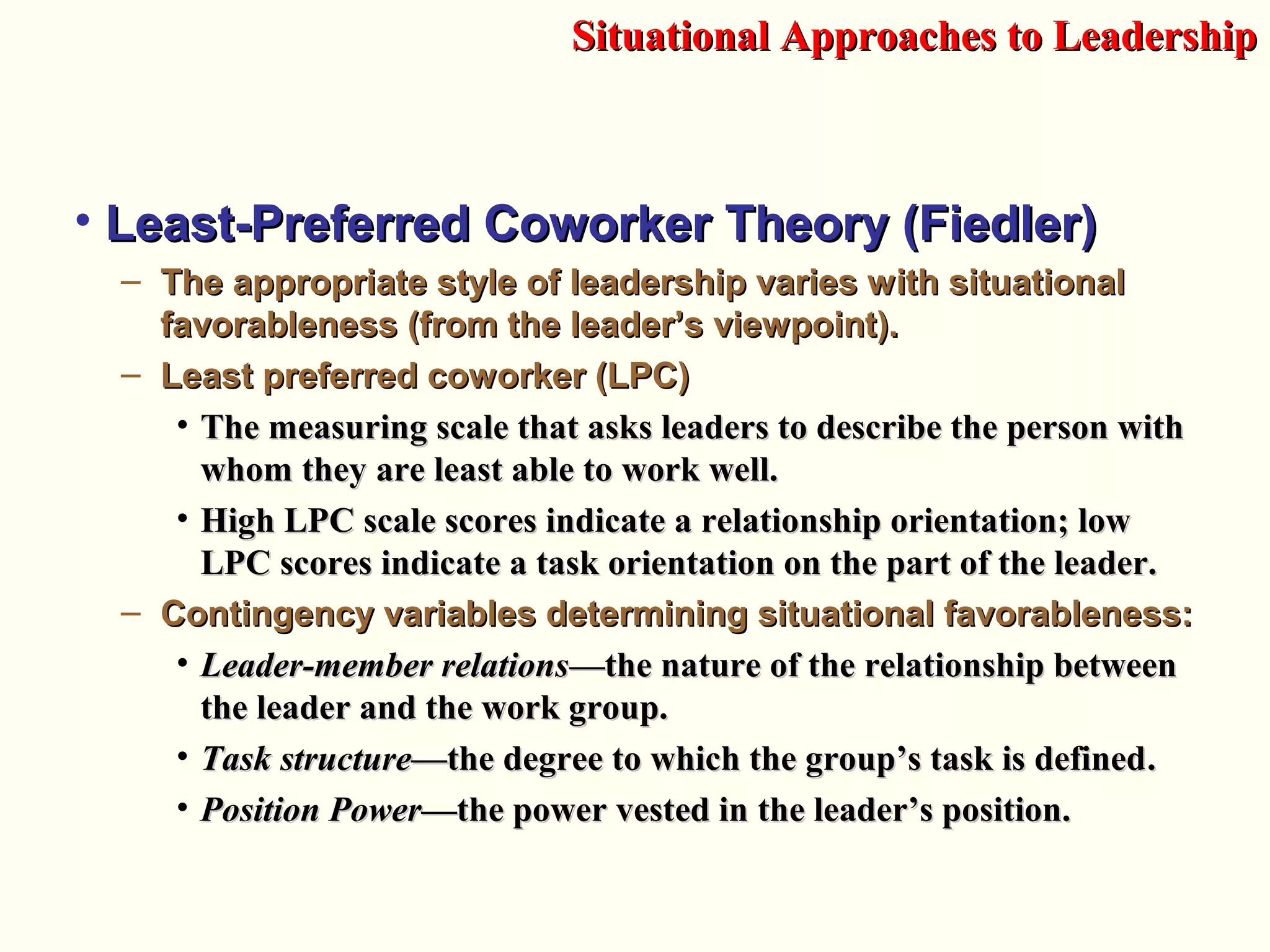 • Least-Preferred Coworker Theory (Fiedler)Least-Preferred Coworker Theory (Fiedler)
– The appropriate style of leadership varies with situationalThe appropriate style of leadership varies with situational
favorableness (from the leader’s viewpoint).favorableness (from the leader’s viewpoint).
– Least preferred coworker (LPC)Least preferred coworker (LPC)
• The measuring scale that asks leaders to describe the person withThe measuring scale that asks leaders to describe the person with
whom they are least able to work well.whom they are least able to work well.
• High LPC scale scores indicate a relationship orientation; lowHigh LPC scale scores indicate a relationship orientation; low
LPC scores indicate a task orientation on the part of the leader.LPC scores indicate a task orientation on the part of the leader.
– Contingency variables determining situational favorableness:Contingency variables determining situational favorableness:
• Leader-member relationsLeader-member relations—t—the nature of the relationship betweenhe nature of the relationship between
the leader and the work group.the leader and the work group.
• Task structureTask structure—the degree to which the group’s task is defined—the degree to which the group’s task is defined..
• Position PowerPosition Power—the power vested in—the power vested in the leader’s position.the leader’s position.
Situational Approaches to LeadershipSituational Approaches to Leadership
 