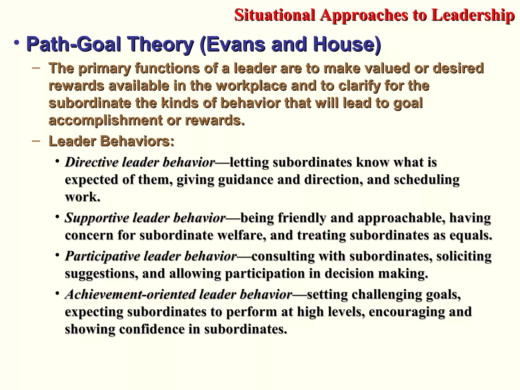 • Path-Goal Theory (Evans and House)Path-Goal Theory (Evans and House)
– The primary functions of a leader are to make valued or desiredThe primary functions of a leader are to make valued or desired
rewards available in the workplace and to clarify for therewards available in the workplace and to clarify for the
subordinate the kinds of behavior that will lead to goalsubordinate the kinds of behavior that will lead to goal
accomplishment or rewards.accomplishment or rewards.
– Leader Behaviors:Leader Behaviors:
• Directive leader behaviorDirective leader behavior—letting subordinates know what is—letting subordinates know what is
expected of them, giving guidance and direction, and schedulingexpected of them, giving guidance and direction, and scheduling
work.work.
• Supportive leader behaviorSupportive leader behavior—being friendly and approachable, having—being friendly and approachable, having
concern for subordinate welfare, and treating subordinates as equals.concern for subordinate welfare, and treating subordinates as equals.
• Participative leader behaviorParticipative leader behavior—consulting with subordinates, soliciting—consulting with subordinates, soliciting
suggestions, and allowing participation in decision making.suggestions, and allowing participation in decision making.
• Achievement-oriented leader behaviorAchievement-oriented leader behavior—setting challenging goals,—setting challenging goals,
expecting subordinates to perform at high levels, encouraging andexpecting subordinates to perform at high levels, encouraging and
showing confidence in subordinates.showing confidence in subordinates.
Situational Approaches to LeadershipSituational Approaches to Leadership
 
