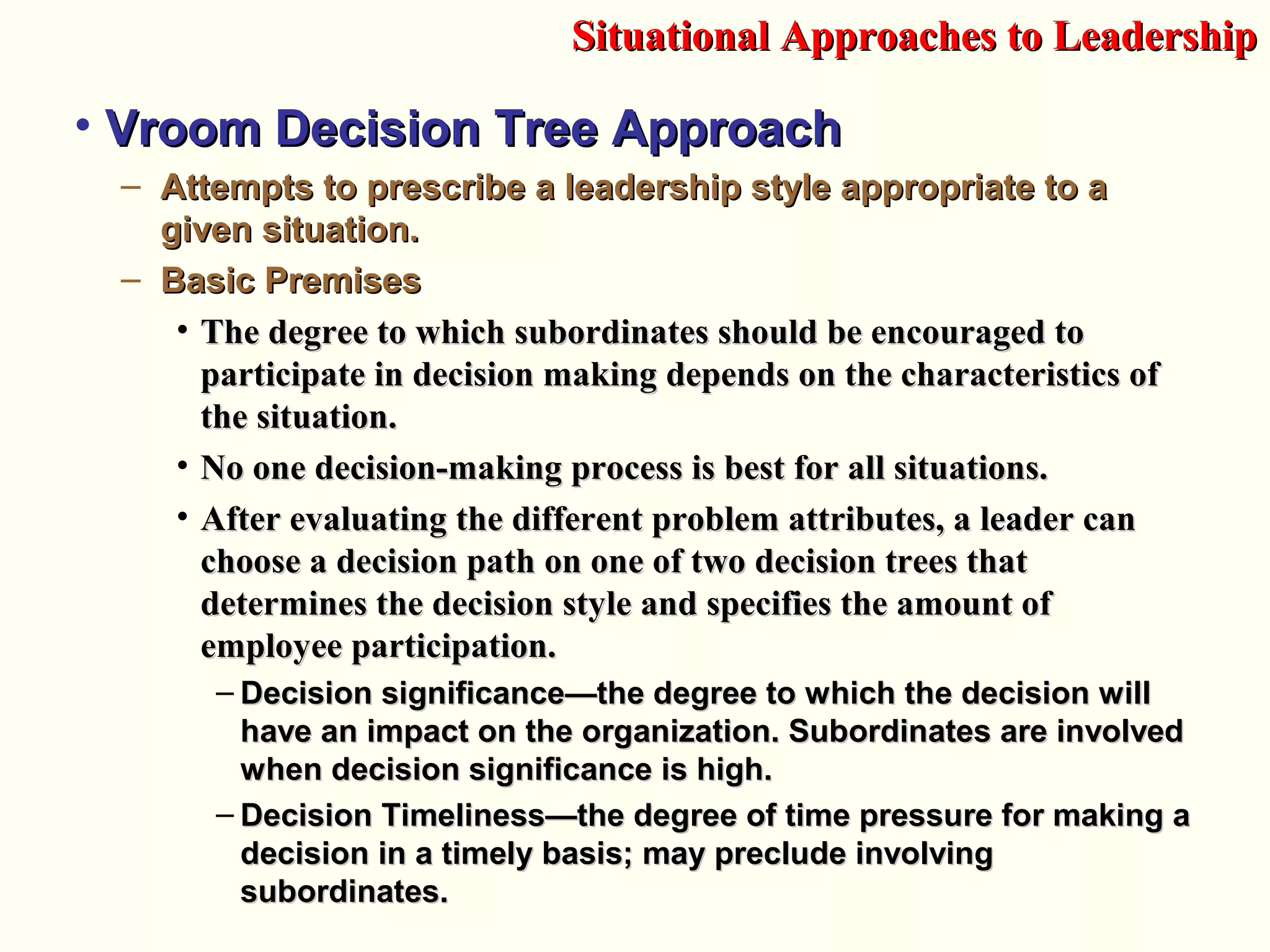 • Vroom Decision Tree ApproachVroom Decision Tree Approach
– Attempts to prescribe a leadership style appropriate to aAttempts to prescribe a leadership style appropriate to a
given situation.given situation.
– Basic PremisesBasic Premises
• The degree to which subordinates should be encouraged toThe degree to which subordinates should be encouraged to
participate in decision making depends on the characteristics ofparticipate in decision making depends on the characteristics of
the situation.the situation.
• NNo one decision-making process is best for all situations.o one decision-making process is best for all situations.
• After evaluating the different problem attributes, a leader canAfter evaluating the different problem attributes, a leader can
choose a decision path on one of two decision trees thatchoose a decision path on one of two decision trees that
determines the decision style and specifies the amount ofdetermines the decision style and specifies the amount of
employee participation.employee participation.
– Decision significanceDecision significance—the degree to which the decision will—the degree to which the decision will
have an impact on the organization. Subordinates are involvedhave an impact on the organization. Subordinates are involved
when decision significance is high.when decision significance is high.
– Decision Timeliness—the degree of time pressure for making aDecision Timeliness—the degree of time pressure for making a
decision in a timely basis; may preclude involvingdecision in a timely basis; may preclude involving
subordinates.subordinates.
Situational Approaches to LeadershipSituational Approaches to Leadership
 