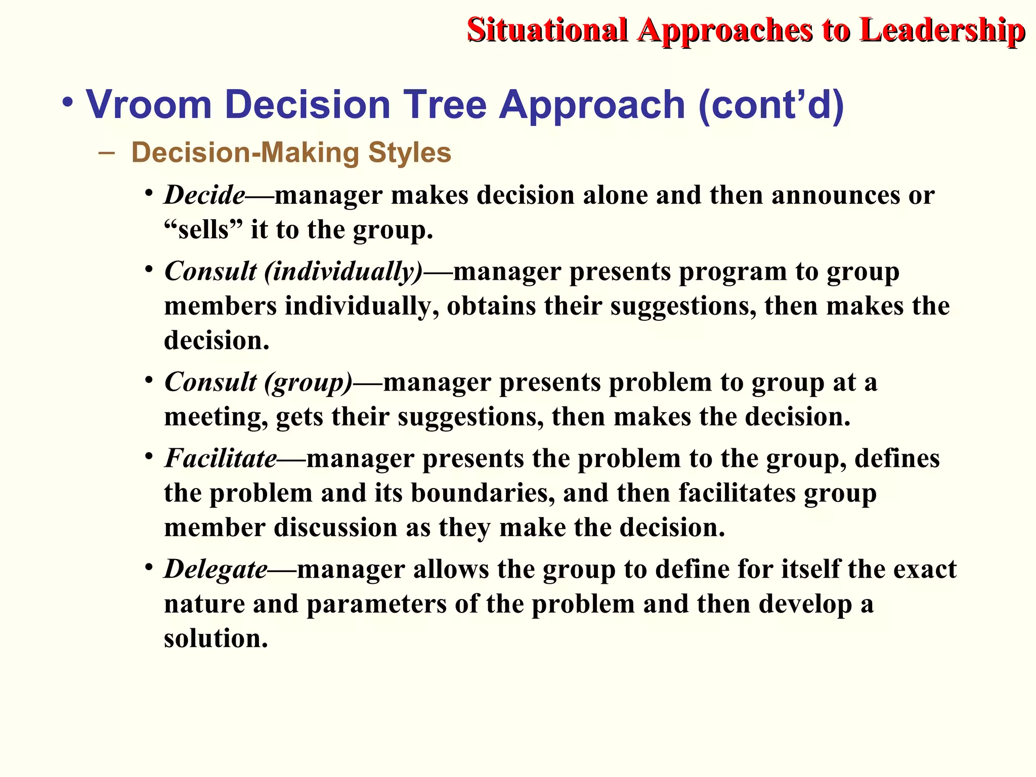• Vroom Decision Tree Approach (cont’d)
– Decision-Making Styles
• Decide—manager makes decision alone and then announces or
“sells” it to the group.
• Consult (individually)—manager presents program to group
members individually, obtains their suggestions, then makes the
decision.
• Consult (group)—manager presents problem to group at a
meeting, gets their suggestions, then makes the decision.
• Facilitate—manager presents the problem to the group, defines
the problem and its boundaries, and then facilitates group
member discussion as they make the decision.
• Delegate—manager allows the group to define for itself the exact
nature and parameters of the problem and then develop a
solution.
Situational Approaches to LeadershipSituational Approaches to Leadership
 