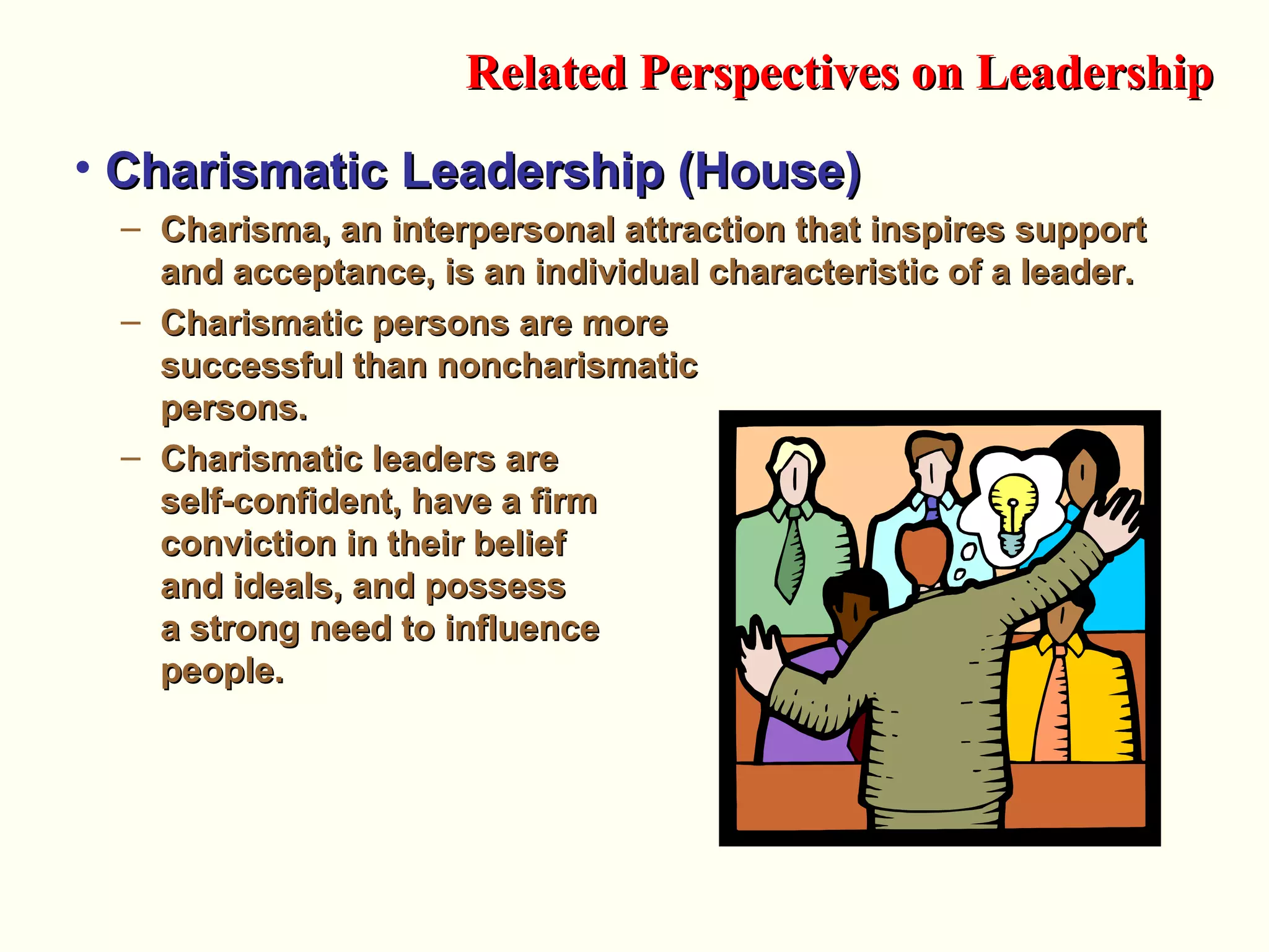 • Charismatic Leadership (House)Charismatic Leadership (House)
– Charisma, an interpersonal attraction that inspires supportCharisma, an interpersonal attraction that inspires support
and acceptance, is an individual characteristic of a leader.and acceptance, is an individual characteristic of a leader.
– Charismatic persons are moreCharismatic persons are more
successful than noncharismaticsuccessful than noncharismatic
persons.persons.
– Charismatic leaders areCharismatic leaders are
self-confident, have a firmself-confident, have a firm
conviction in their beliefconviction in their belief
and ideals, and possessand ideals, and possess
a strong need to influencea strong need to influence
people.people.
Related Perspectives on LeadershipRelated Perspectives on Leadership
 
