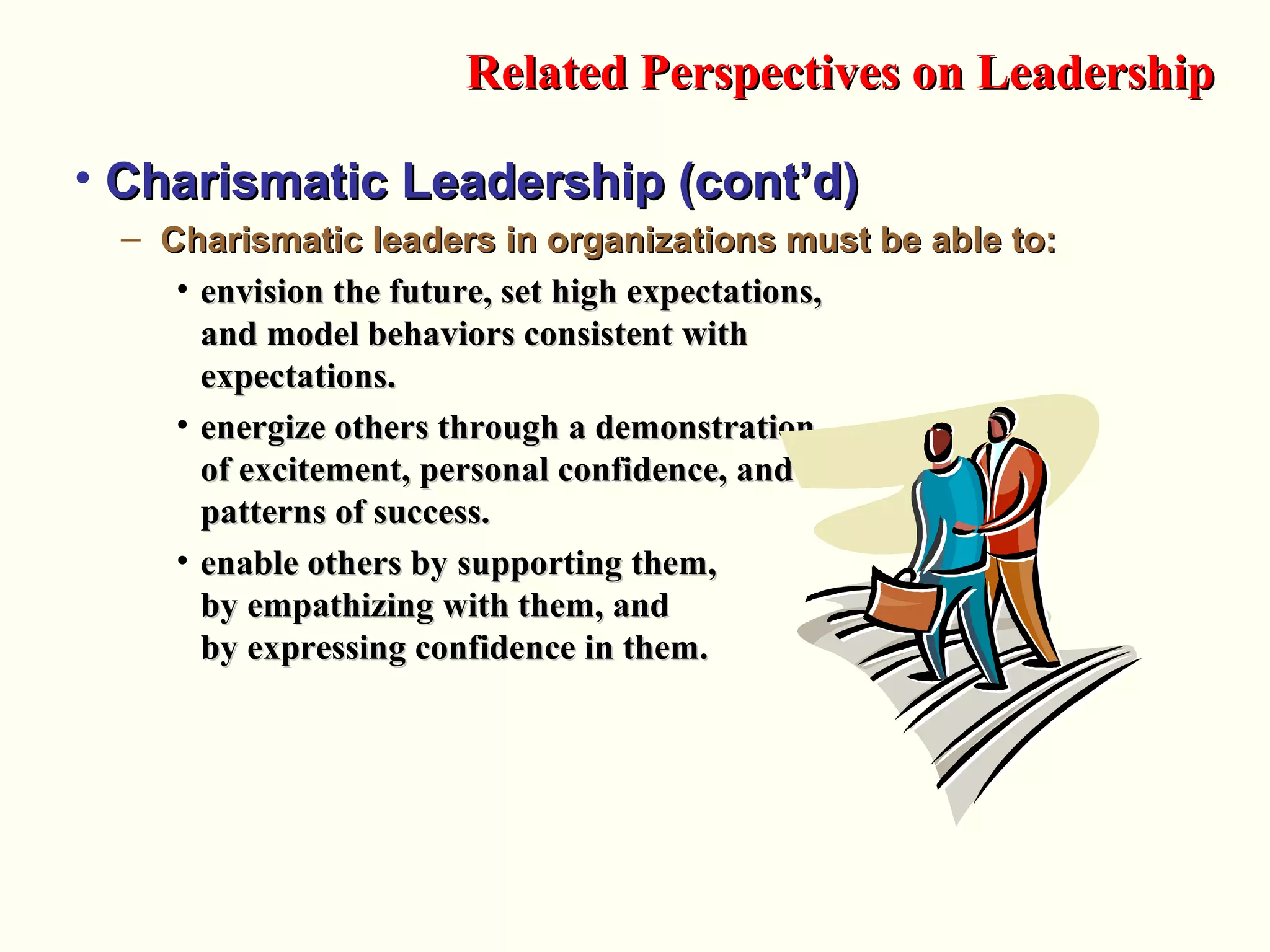• Charismatic Leadership (cont’d)Charismatic Leadership (cont’d)
– Charismatic leaders in organizations must be able to:Charismatic leaders in organizations must be able to:
• envision the future, set high expectations,envision the future, set high expectations,
and model behaviors consistent withand model behaviors consistent with
expectations.expectations.
• energize others through a demonstrationenergize others through a demonstration
of excitement, personal confidence, andof excitement, personal confidence, and
patterns of success.patterns of success.
• enable others by supporting them,enable others by supporting them,
by empathizing with them, andby empathizing with them, and
by expressing confidence in them.by expressing confidence in them.
Related Perspectives on LeadershipRelated Perspectives on Leadership
 