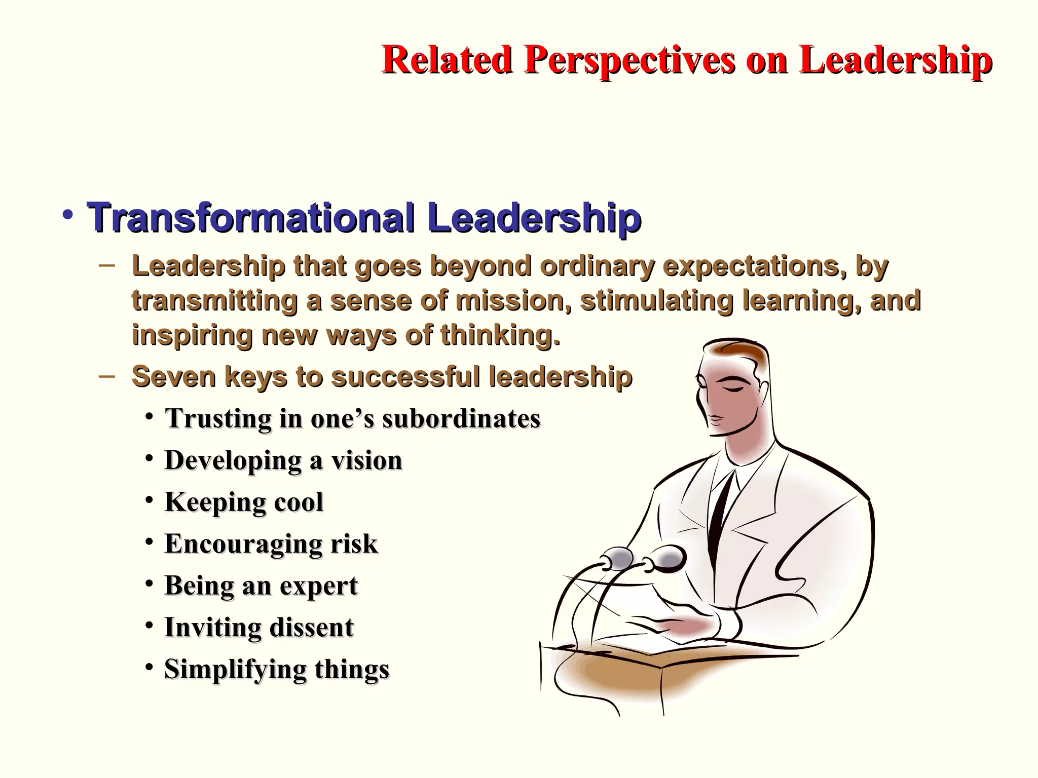 • Transformational LeadershipTransformational Leadership
– Leadership that goes beyond ordinary expectations, byLeadership that goes beyond ordinary expectations, by
transmitting a sense of mission, stimulating learning, andtransmitting a sense of mission, stimulating learning, and
inspiring new ways of thinking.inspiring new ways of thinking.
– Seven keys to successful leadershipSeven keys to successful leadership
• Trusting in one’s subordinatesTrusting in one’s subordinates
• Developing a visionDeveloping a vision
• Keeping coolKeeping cool
• Encouraging riskEncouraging risk
• Being an expertBeing an expert
• Inviting dissentInviting dissent
• Simplifying thingsSimplifying things
Related Perspectives on LeadershipRelated Perspectives on Leadership
 