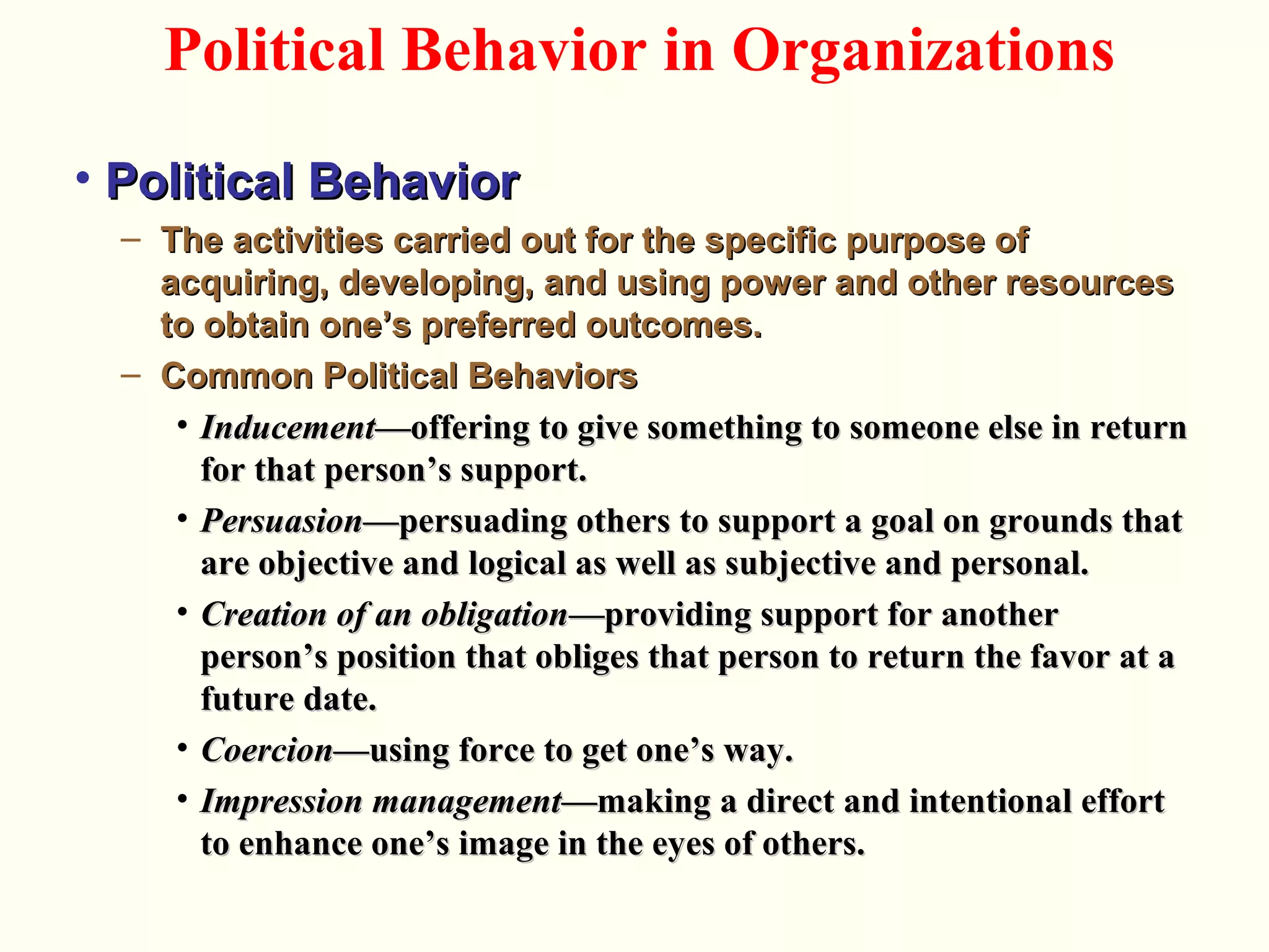• Political BehaviorPolitical Behavior
– The activities carried out for the specific purpose ofThe activities carried out for the specific purpose of
acquiring, developing, and using power and other resourcesacquiring, developing, and using power and other resources
to obtain one’s preferred outcomes.to obtain one’s preferred outcomes.
– Common Political BehaviorsCommon Political Behaviors
• InducementInducement—offering to give something to someone else in return—offering to give something to someone else in return
for that person’s support.for that person’s support.
• PersuasionPersuasion—persuading others to support a goal on grounds that—persuading others to support a goal on grounds that
are objective and logical as well as subjective and personal.are objective and logical as well as subjective and personal.
• Creation of an obligationCreation of an obligation—providing support for another—providing support for another
person’s position that obliges that person to return the favor at aperson’s position that obliges that person to return the favor at a
future date.future date.
• CoercionCoercion—using force to get one’s way.—using force to get one’s way.
• Impression managementImpression management—making a direct and intentional effort—making a direct and intentional effort
to enhance one’s image in the eyes of others.to enhance one’s image in the eyes of others.
Political Behavior in Organizations
 
