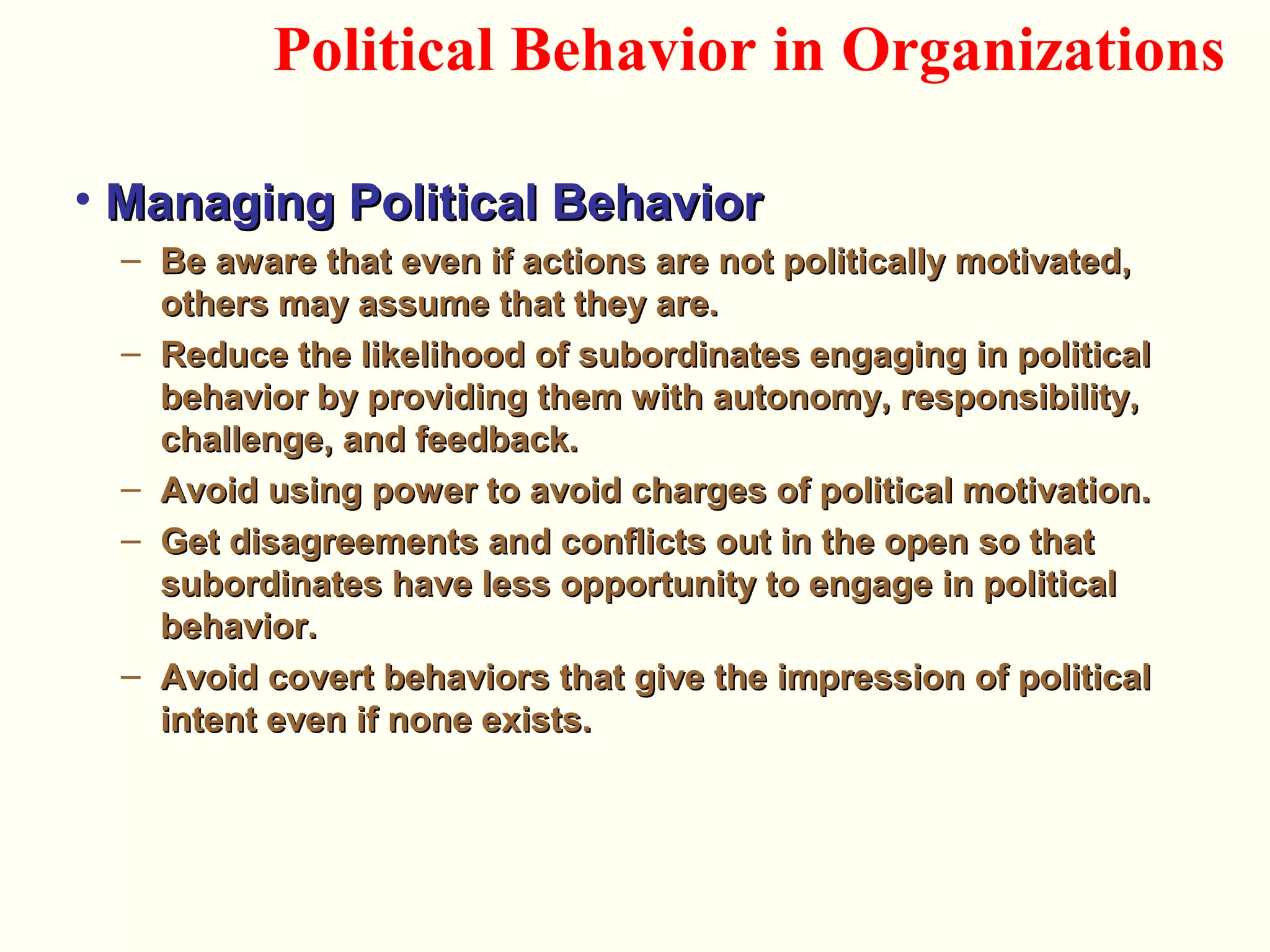 • Managing Political BehaviorManaging Political Behavior
– Be aware that even if actions are not politically motivated,Be aware that even if actions are not politically motivated,
others may assume that they are.others may assume that they are.
– Reduce the likelihood of subordinates engaging in politicalReduce the likelihood of subordinates engaging in political
behavior by providing them with autonomy, responsibility,behavior by providing them with autonomy, responsibility,
challenge, and feedback.challenge, and feedback.
– Avoid using power to avoid charges of political motivation.Avoid using power to avoid charges of political motivation.
– Get disagreements and conflicts out in the open so thatGet disagreements and conflicts out in the open so that
subordinates have less opportunity to engage in politicalsubordinates have less opportunity to engage in political
behavior.behavior.
– Avoid covert behaviors that give the impression of politicalAvoid covert behaviors that give the impression of political
intent even if none exists.intent even if none exists.
Political Behavior in Organizations
 