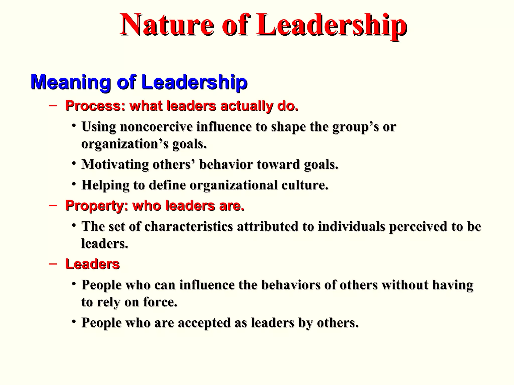 Meaning of LeadershipMeaning of Leadership
– Process: what leaders actually do.Process: what leaders actually do.
• Using noncoercive influence to shape the group’s orUsing noncoercive influence to shape the group’s or
organization’s goals.organization’s goals.
• Motivating others’ behavior toward goals.Motivating others’ behavior toward goals.
• Helping to define organizational culture.Helping to define organizational culture.
– Property: who leaders are.Property: who leaders are.
• The set of characteristics attributed to individuals perceived to beThe set of characteristics attributed to individuals perceived to be
leaders.leaders.
– LeadersLeaders
• People who can influence the behaviors of others without havingPeople who can influence the behaviors of others without having
to rely on force.to rely on force.
• People who are accepted as leaders by others.People who are accepted as leaders by others.
Nature of LeadershipNature of Leadership
 