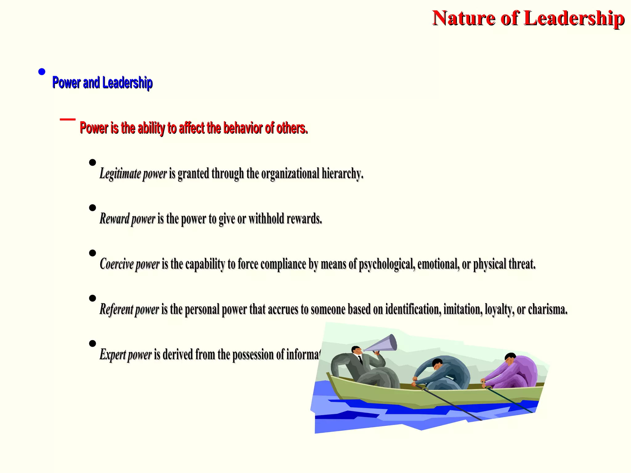 • Power and LeadershipPower and Leadership
– Power is the ability to affect the behavior of others.Power is the ability to affect the behavior of others.
•LegitimatepowerLegitimatepower isgrantedthroughtheorganizationalhierarchy.isgrantedthroughtheorganizationalhierarchy.
•RewardpowerRewardpower isthepowertogiveorwithholdrewards.isthepowertogiveorwithholdrewards.
•CoercivepowerCoercivepower isthecapabilitytoforcecompliancebymeansofpsychological,emotional,orphysicalthreat.isthecapabilitytoforcecompliancebymeansofpsychological,emotional,orphysicalthreat.
•ReferentpowerReferentpower isthepersonalpowerthataccruestosomeonebasedonidentification,imitation,loyalty,orcharisma.isthepersonalpowerthataccruestosomeonebasedonidentification,imitation,loyalty,orcharisma.
•ExpertpowerExpertpower isderivedfromthepossessionofinformationorexpertise.isderivedfromthepossessionofinformationorexpertise.
Nature of LeadershipNature of Leadership
 