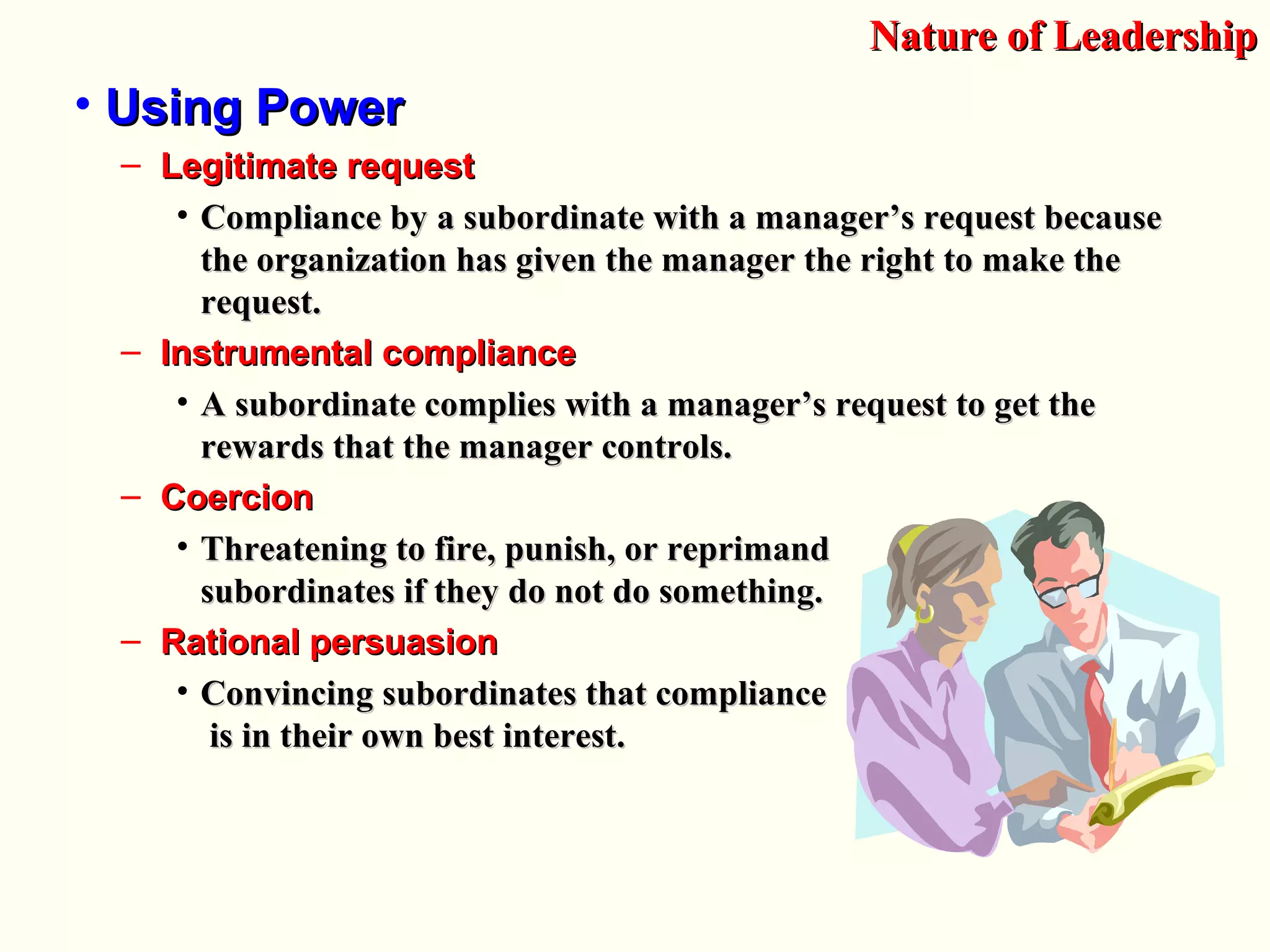 • Using PowerUsing Power
– Legitimate requestLegitimate request
• Compliance by a subordinate with a manager’s request becauseCompliance by a subordinate with a manager’s request because
the organization has given the manager the right to make thethe organization has given the manager the right to make the
request.request.
– Instrumental complianceInstrumental compliance
• A subordinate complies with a manager’s request to get theA subordinate complies with a manager’s request to get the
rewards that the manager controls.rewards that the manager controls.
– CoercionCoercion
• Threatening to fire, punish, or reprimandThreatening to fire, punish, or reprimand
subordinates if they do not do something.subordinates if they do not do something.
– Rational persuasionRational persuasion
• Convincing subordinates that complianceConvincing subordinates that compliance
is in their own best interest.is in their own best interest.
Nature of LeadershipNature of Leadership
 