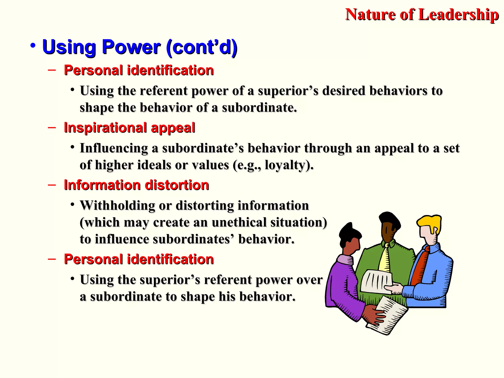 • Using Power (cont’d)Using Power (cont’d)
– Personal identificationPersonal identification
• Using the referent power of a superior’s desired behaviors toUsing the referent power of a superior’s desired behaviors to
shape the behavior of a subordinate.shape the behavior of a subordinate.
– Inspirational appealInspirational appeal
• Influencing a subordinate’s behavior through an appeal to a setInfluencing a subordinate’s behavior through an appeal to a set
of higher ideals or values (e.g., loyalty).of higher ideals or values (e.g., loyalty).
– Information distortionInformation distortion
• Withholding or distorting informationWithholding or distorting information
(which may create an unethical situation)(which may create an unethical situation)
to influence subordinates’ behavior.to influence subordinates’ behavior.
– Personal identificationPersonal identification
• Using the superior’s referent power overUsing the superior’s referent power over
a subordinate to shape his behavior.a subordinate to shape his behavior.
Nature of LeadershipNature of Leadership
 