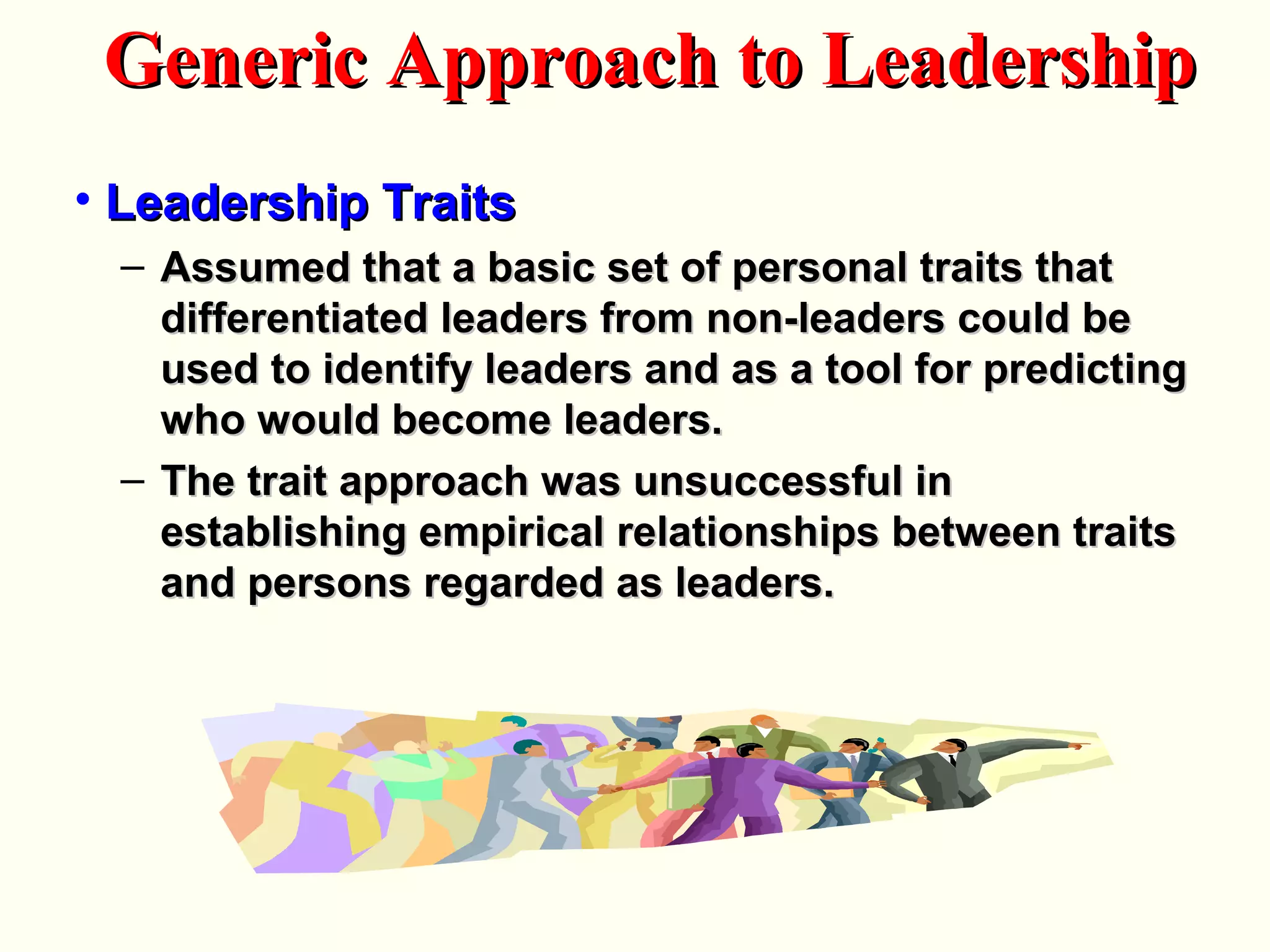 • Leadership TraitsLeadership Traits
– Assumed that a basic set of personal traits thatAssumed that a basic set of personal traits that
differentiated leaders from non-leaders could bedifferentiated leaders from non-leaders could be
used to identify leaders and as a tool for predictingused to identify leaders and as a tool for predicting
who would become leaders.who would become leaders.
– The trait approach was unsuccessful inThe trait approach was unsuccessful in
establishing empirical relationships between traitsestablishing empirical relationships between traits
and persons regarded as leaders.and persons regarded as leaders.
Generic Approach to LeadershipGeneric Approach to Leadership
 