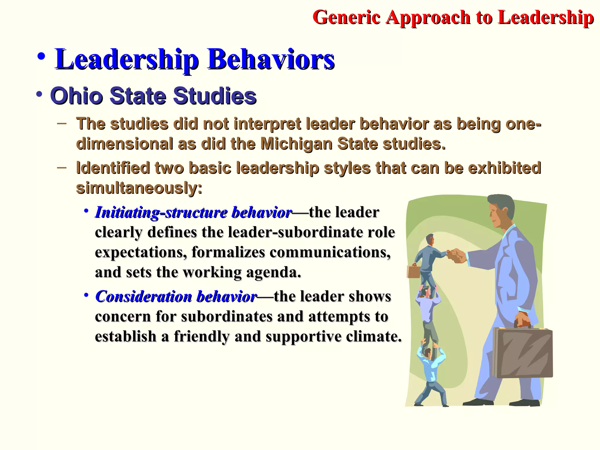 • Ohio State StudiesOhio State Studies
– The studies did not interpret leader behavior as being one-The studies did not interpret leader behavior as being one-
dimensional as did the Michigan State studies.dimensional as did the Michigan State studies.
– Identified two basic leadership styles that can be exhibitedIdentified two basic leadership styles that can be exhibited
simultaneously:simultaneously:
• Initiating-structure behaviorInitiating-structure behavior—t—the leaderhe leader
clearly defines the leader-subordinate roleclearly defines the leader-subordinate role
expectations, formalizes communications,expectations, formalizes communications,
and sets the working agenda.and sets the working agenda.
• Consideration behaviorConsideration behavior—the leader s—the leader showshows
concern for subordinates and attempts toconcern for subordinates and attempts to
establish a friendly and supportive climate.establish a friendly and supportive climate.
Generic Approach to LeadershipGeneric Approach to Leadership
• Leadership BehaviorsLeadership Behaviors
 