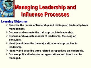 Managing Leadership andManaging Leadership and
Influence ProcessesInfluence Processes
Learning ObjectivesLearning Objectives
 Describe the nature of leadership and distinguish leadership fromDescribe the nature of leadership and distinguish leadership from
management.management.
 Discuss and evaluate the trait approach to leadership.Discuss and evaluate the trait approach to leadership.
 Discuss and evaluate models of leadership, focusing onDiscuss and evaluate models of leadership, focusing on
behaviors.behaviors.
 Identify and describe the major situational approaches toIdentify and describe the major situational approaches to
leadership.leadership.
 Identify and describe three related perspectives on leadership.Identify and describe three related perspectives on leadership.
 Discuss political behavior in organizations and how it can beDiscuss political behavior in organizations and how it can be
managed.managed.
 