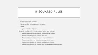 R-SQUARED RULES
• Same dependent variable
• Same number of independent variables
• Stata:
• generate ltestscr=ln(testscr)
Generate a table with the regressions below (use outreg)
• Regress test score on class size and expenditure per student
• Regress natural log of test score on class size
• Regress test score on class size and average district income
• Regress expenditure per student on average district income
• Regress natural log of test score on average district income
• Regress natural log of test score on class size and expenditure per student
 