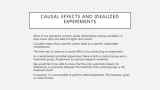 CAUSAL EFFECTS AND IDEALIZED
EXPERIMENTS
• Most of our questions concern causal relationships among variables, i.e.
does lower class size lead to higher test scores?
• Causality means that a specific action leads to a specific measurable
consequence
• The best way to measure a causal effect is by conducting an experiment
• In a randomized controlled experiment there is both a control group and a
treatment group. Assignment to a group happens randomly
• We would like to be able to show that the only systematic reason for
differences in outcomes between the treatment and control groups is the
treatment itself
• In practice, it is not possible to perform ideal experiment. This however, gives
us a benchmark.
 