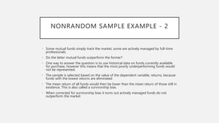 NONRANDOM SAMPLE EXAMPLE - 2
• Some mutual funds simply track the market, some are actively managed by full-time
professionals.
• Do the latter mutual funds outperform the former?
• One way to answer the question is to use historical data on funds currently available
for purchase, however this means that the most poorly underperforming funds would
not be represented.
• The sample is selected based on the value of the dependent variable, returns, because
funds with the lowest returns are eliminated
• The mean return of all funds would then be lower than the mean return of those still in
existence. This is also called a survivorship bias.
• When corrected for survivorship bias it turns out actively managed funds do not
outperform the market
 