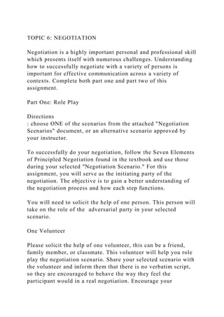 TOPIC 6: NEGOTIATION
Negotiation is a highly important personal and professional skill
which presents itself with numerous challenges. Understanding
how to successfully negotiate with a variety of persons is
important for effective communication across a variety of
contexts. Complete both part one and part two of this
assignment.
Part One: Role Play
Directions
: choose ONE of the scenarios from the attached "Negotiation
Scenarios" document, or an alternative scenario approved by
your instructor.
To successfully do your negotiation, follow the Seven Elements
of Principled Negotiation found in the textbook and use those
during your selected "Negotiation Scenario." For this
assignment, you will serve as the initiating party of the
negotiation. The objective is to gain a better understanding of
the negotiation process and how each step functions.
You will need to solicit the help of one person. This person will
take on the role of the adversarial party in your selected
scenario.
One Volunteer
Please solicit the help of one volunteer, this can be a friend,
family member, or classmate. This volunteer will help you role
play the negotiation scenario. Share your selected scenario with
the volunteer and inform them that there is no verbatim script,
so they are encouraged to behave the way they feel the
participant would in a real negotiation. Encourage your
 