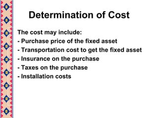 Determination of CostThe cost may include:- Purchase price of the fixed asset- Transportation cost to get the fixed asset- Insurance on the purchase- Taxes on the purchase- Installation costs