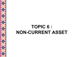 TOPIC 6 :
NON-CURRENT ASSET
 