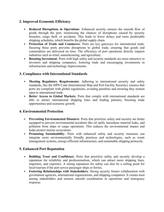 2. Improved Economic Efficiency
 Reduced Disruptions in Operations: Enhanced security ensures the smooth flow of
goods through the port, minimizing the chances of disruptions caused by security
breaches, cargo theft, or accidents. This leads to fewer delays and more predictable
shipping schedules, which benefits the global supply chain.
 Protection of Trade and Commerce: Ports are key gateways for international trade.
Securing these ports prevents disruptions to global trade, ensuring that goods and
commodities are delivered on time. The efficiency of port operations directly impacts
industries such as retail, manufacturing, and agriculture.
 Boosting Investment: Ports with high safety and security standards are more attractive to
investors and shipping companies, fostering trade and encouraging investments in
infrastructure and technology improvements.
3. Compliance with International Standards
 Meeting Regulatory Requirements: Adhering to international security and safety
standards, like the ISPS Code (International Ship and Port Facility Security), ensures that
ports are compliant with global regulations, avoiding penalties and ensuring they remain
open to international trade.
 Better Access to Global Markets: Ports that comply with international standards are
able to attract international shipping lines and trading partners, boosting trade
opportunities and economic growth.
4. Environmental Protection
 Preventing Environmental Disasters: Ports that prioritize safety and security are better
equipped to prevent environmental accidents like oil spills, hazardous material leaks, and
pollution from ships or cargo operations. This reduces the environmental impact and
helps protect marine ecosystems.
 Promoting Sustainability: Ports with enhanced safety and security measures can
integrate more environmentally friendly practices and technologies, such as waste
management systems, energy-efficient infrastructure, and sustainable shipping protocols.
5. Enhanced Port Reputation
 Building Trust and Confidence: Ports that prioritize safety and security develop a
reputation for reliability and professionalism, which can attract more shipping lines,
importers, and exporters. A strong reputation for safety can also be a selling point for
local tourism if the port serves passenger ships or ferries.
 Fostering Relationships with Stakeholders: Strong security fosters collaboration with
government agencies, international organizations, and shipping companies. It creates trust
among stakeholders and ensures smooth coordination in operations and emergency
response.
 