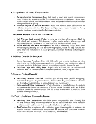 6. Mitigation of Risks and Vulnerabilities
 Preparedness for Emergencies: Ports that invest in safety and security measures are
better prepared for emergencies like fires, natural disasters, or accidents. Having clear
evacuation procedures, emergency response teams, and proper equipment helps minimize
damage and recover quickly.
 Reduced Impact of Natural Disasters: Ports that enhance their infrastructure to
withstand environmental risks like floods, earthquakes, or storms can recover faster,
ensuring continued operations and reducing economic loss.
7. Improved Worker Morale and Productivity
 Safe Working Environment: Workers in ports that prioritize safety are more likely to
feel valued and protected. This improves worker morale, reduces absenteeism, and
increases productivity as workers feel more confident and secure in their roles.
 Better Training and Skill Development: As part of enhancing safety, ports often
provide ongoing training and skill development programs, which can help workers stay
up to date with best practices in safety protocols, equipment handling, and emergency
procedures.
8. Reduced Costs in the Long Run
 Lower Insurance Premiums: Ports with high safety and security standards are often
viewed as lower-risk by insurance companies. As a result, they may benefit from reduced
insurance premiums for both the port and the shipping companies that use the port.
 Decreased Legal and Liability Costs: By preventing accidents, theft, or environmental
incidents, ports can reduce the likelihood of costly lawsuits, fines, or legal actions.
9. Stronger National Security
 Preventing Criminal Activities: Enhanced port security helps prevent smuggling,
human trafficking, and illegal arms trading. It ensures that dangerous and illicit activities
are detected early, contributing to national security and public safety.
 Safeguarding Critical Infrastructure: Ports often serve as crucial elements of a nation's
infrastructure, facilitating the movement of goods, energy resources, and even defense
materials. Enhancing security ensures that this critical infrastructure is protected from
potential sabotage or attacks.
10. Positive Social and Community Impact
 Protecting Local Communities: Ports often operate near populated areas. Ensuring that
the port operates safely and securely reduces the risk of accidents that could harm the
local community, such as hazardous material spills, fires, or explosions.
 Job Creation: Port security and safety initiatives create job opportunities in areas such as
security personnel, environmental management, IT security, and emergency response
teams. This can positively impact the local economy and workforce.
 