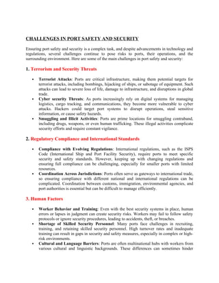 CHALLENGES IN PORT SAFETY AND SECURITY
Ensuring port safety and security is a complex task, and despite advancements in technology and
regulations, several challenges continue to pose risks to ports, their operations, and the
surrounding environment. Here are some of the main challenges in port safety and security:
1. Terrorism and Security Threats
 Terrorist Attacks: Ports are critical infrastructure, making them potential targets for
terrorist attacks, including bombings, hijacking of ships, or sabotage of equipment. Such
attacks can lead to severe loss of life, damage to infrastructure, and disruptions in global
trade.
 Cyber security Threats: As ports increasingly rely on digital systems for managing
logistics, cargo tracking, and communications, they become more vulnerable to cyber
attacks. Hackers could target port systems to disrupt operations, steal sensitive
information, or cause safety hazards.
 Smuggling and Illicit Activities: Ports are prime locations for smuggling contraband,
including drugs, weapons, or even human trafficking. These illegal activities complicate
security efforts and require constant vigilance.
2. Regulatory Compliance and International Standards
 Compliance with Evolving Regulations: International regulations, such as the ISPS
Code (International Ship and Port Facility Security), require ports to meet specific
security and safety standards. However, keeping up with changing regulations and
ensuring full compliance can be challenging, especially for smaller ports with limited
resources.
 Coordination Across Jurisdictions: Ports often serve as gateways to international trade,
so ensuring compliance with different national and international regulations can be
complicated. Coordination between customs, immigration, environmental agencies, and
port authorities is essential but can be difficult to manage efficiently.
3. Human Factors
 Worker Behavior and Training: Even with the best security systems in place, human
errors or lapses in judgment can create security risks. Workers may fail to follow safety
protocols or ignore security procedures, leading to accidents, theft, or breaches.
 Shortage of Skilled Security Personnel: Many ports face challenges in recruiting,
training, and retaining skilled security personnel. High turnover rates and inadequate
training can result in gaps in security and safety measures, especially in complex or high-
risk environments.
 Cultural and Language Barriers: Ports are often multinational hubs with workers from
various cultural and linguistic backgrounds. These differences can sometimes hinder
 