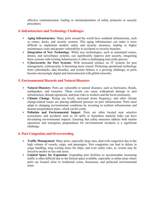 effective communication, leading to misinterpretation of safety protocols or security
procedures.
4. Infrastructure and Technology Challenges
 Aging Infrastructure: Many ports around the world have outdated infrastructure, such
as cranes, docks, and security systems. This aging infrastructure can make it more
difficult to implement modern safety and security measures, leading to higher
maintenance costs and greater vulnerability to accidents or security breaches.
 Integration of New Technology: While new technologies, such as automated cranes,
drones, and surveillance systems, can significantly improve port security, integrating
these systems with existing infrastructure is often a challenging and costly process.
 Cybersecurity for Port Systems: With increased reliance on IT systems for port
management, cybersecurity is becoming more crucial. Protecting operational technology
from cyberattacks, data breaches, and system failures is a growing challenge, as ports
become increasingly digital and interconnected with global networks.
5. Environmental Hazards and Natural Disasters
 Natural Disasters: Ports are vulnerable to natural disasters, such as hurricanes, floods,
earthquakes, and tsunamis. These events can cause widespread damage to port
infrastructure, disrupt operations, and pose risks to workers and the local community.
 Climate Change: Rising sea levels, increased storm frequency, and other climate
change-related issues are placing additional pressure on port infrastructure. Ports must
adapt to changing environmental conditions by investing in resilient infrastructure and
disaster preparedness plans, which can be costly.
 Pollution and Environmental Impact: Ports are often located near sensitive
ecosystems, and accidents such as oil spills or hazardous material leaks can have
devastating environmental impacts. Ensuring that safety measures address both routine
operations and emergency preparedness for environmental incidents is a significant
challenge.
6. Port Congestion and Overcrowding
 Traffic Management: Many ports, especially large ones, deal with congestion due to the
high volume of vessels, cargo, and passengers. Port congestion can lead to delays in
cargo handling, long waiting times for ships, and even safety risks, as vessels may be
forced to anchor in less safe areas.
 Limited Space for Expansion: Expanding port facilities to accommodate increasing
traffic is often difficult due to the limited space available, especially in urban areas where
ports are located close to residential zones, businesses, and protected environmental
areas.
 