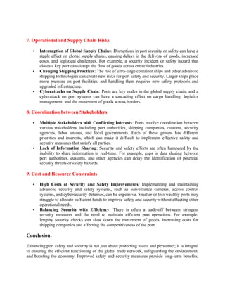 7. Operational and Supply Chain Risks
 Interruption of Global Supply Chains: Disruptions in port security or safety can have a
ripple effect on global supply chains, causing delays in the delivery of goods, increased
costs, and logistical challenges. For example, a security incident or safety hazard that
closes a key port can disrupt the flow of goods across entire industries.
 Changing Shipping Practices: The rise of ultra-large container ships and other advanced
shipping technologies can create new risks for port safety and security. Larger ships place
more pressure on port facilities, and handling them requires new safety protocols and
upgraded infrastructure.
 Cyberattacks on Supply Chain: Ports are key nodes in the global supply chain, and a
cyberattack on port systems can have a cascading effect on cargo handling, logistics
management, and the movement of goods across borders.
8. Coordination between Stakeholders
 Multiple Stakeholders with Conflicting Interests: Ports involve coordination between
various stakeholders, including port authorities, shipping companies, customs, security
agencies, labor unions, and local governments. Each of these groups has different
priorities and interests, which can make it difficult to implement effective safety and
security measures that satisfy all parties.
 Lack of Information Sharing: Security and safety efforts are often hampered by the
inability to share information in real-time. For example, gaps in data sharing between
port authorities, customs, and other agencies can delay the identification of potential
security threats or safety hazards.
9. Cost and Resource Constraints
 High Costs of Security and Safety Improvements: Implementing and maintaining
advanced security and safety systems, such as surveillance cameras, access control
systems, and cybersecurity defenses, can be expensive. Smaller or less wealthy ports may
struggle to allocate sufficient funds to improve safety and security without affecting other
operational needs.
 Balancing Security with Efficiency: There is often a trade-off between stringent
security measures and the need to maintain efficient port operations. For example,
lengthy security checks can slow down the movement of goods, increasing costs for
shipping companies and affecting the competitiveness of the port.
Conclusion:
Enhancing port safety and security is not just about protecting assets and personnel; it is integral
to ensuring the efficient functioning of the global trade network, safeguarding the environment,
and boosting the economy. Improved safety and security measures provide long-term benefits,
 