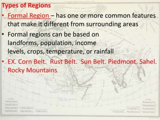 Types of Regions
• Formal Region – has one or more common features
  that make it different from surrounding areas
• Formal regions can be based on
  landforms, population, income
  levels, crops, temperature, or rainfall
• EX. Corn Belt. Rust Belt. Sun Belt. Piedmont. Sahel.
  Rocky Mountains
 