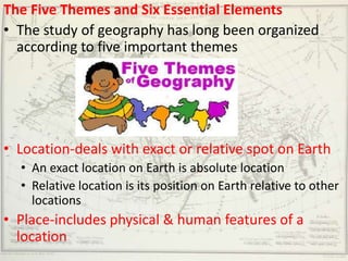 The Five Themes and Six Essential Elements
• The study of geography has long been organized
  according to five important themes




• Location-deals with exact or relative spot on Earth
  • An exact location on Earth is absolute location
  • Relative location is its position on Earth relative to other
    locations
• Place-includes physical & human features of a
  location
 