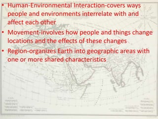 • Human-Environmental Interaction-covers ways
  people and environments interrelate with and
  affect each other
• Movement-involves how people and things change
  locations and the effects of these changes
• Region-organizes Earth into geographic areas with
  one or more shared characteristics
 