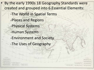 • By the early 1990s 18 Geography Standards were
  created and grouped into 6 Essential Elements:
      -The World in Spatial Terms
      -Places and Regions
      -Physical Systems
      -Human Systems
      -Environment and Society
      -The Uses of Geography
 