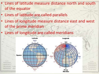 • Lines of latitude measure distance north and south
  of the equator
• Lines of latitude are called parallels
• Lines of longitude measure distance east and west
  of the prime meridian
• Lines of longitude are called meridians
 