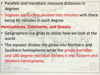 • Parallels and meridians measure distances in
  degrees
• Degrees are further divided into minutes with there
  being 60 minutes in each degree
Hemispheres, Continents, and Oceans
• Geographers use grids to utilize how we look at the
  world
• The equator divides the globe into Northern and
  Southern hemispheres while the prime meridian
  and 180 degree meridian divides it into Eastern and
  Western hemispheres
 