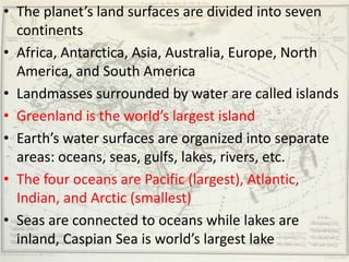 • The planet’s land surfaces are divided into seven
  continents
• Africa, Antarctica, Asia, Australia, Europe, North
  America, and South America
• Landmasses surrounded by water are called islands
• Greenland is the world’s largest island
• Earth’s water surfaces are organized into separate
  areas: oceans, seas, gulfs, lakes, rivers, etc.
• The four oceans are Pacific (largest), Atlantic,
  Indian, and Arctic (smallest)
• Seas are connected to oceans while lakes are
  inland, Caspian Sea is world’s largest lake
 