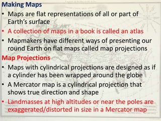 Making Maps
• Maps are flat representations of all or part of
  Earth’s surface
• A collection of maps in a book is called an atlas
• Mapmakers have different ways of presenting our
  round Earth on flat maps called map projections
Map Projections
• Maps with cylindrical projections are designed as if
  a cylinder has been wrapped around the globe
• A Mercator map is a cylindrical projection that
  shows true direction and shape
• Landmasses at high altitudes or near the poles are
  exaggerated/distorted in size in a Mercator map
 