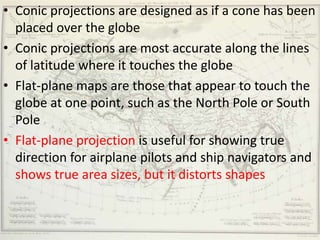 • Conic projections are designed as if a cone has been
  placed over the globe
• Conic projections are most accurate along the lines
  of latitude where it touches the globe
• Flat-plane maps are those that appear to touch the
  globe at one point, such as the North Pole or South
  Pole
• Flat-plane projection is useful for showing true
  direction for airplane pilots and ship navigators and
  shows true area sizes, but it distorts shapes
 