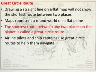 Great Circle Route
• Drawing a straight line on a flat map will not show
  the shortest route between two places
• Maps represent a round world on a flat plane
• The shortest route between any two places on the
  planet is called a great-circle route
• Airline pilots and ship captains use great-circle
  routes to help them navigate
 