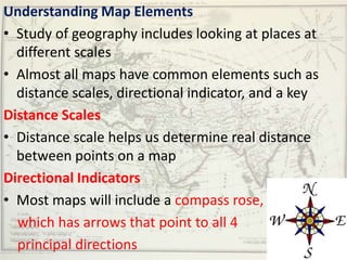 Understanding Map Elements
• Study of geography includes looking at places at
  different scales
• Almost all maps have common elements such as
  distance scales, directional indicator, and a key
Distance Scales
• Distance scale helps us determine real distance
  between points on a map
Directional Indicators
• Most maps will include a compass rose,
  which has arrows that point to all 4
  principal directions
 