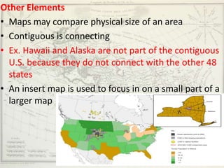 Other Elements
• Maps may compare physical size of an area
• Contiguous is connecting
• Ex. Hawaii and Alaska are not part of the contiguous
  U.S. because they do not connect with the other 48
  states
• An insert map is used to focus in on a small part of a
  larger map
 