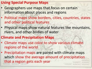 Using Special Purpose Maps
• Geographers use maps that focus on certain
  information about places and regions
• Political maps show borders, cities, countries, states
  and other political features
• Physical maps show natural features like mountains,
  rivers, and other bodies of water
Climate and Precipitation Maps
• Climate maps use color to show various climate
  regions of the world
• Precipitation maps are paired with climate maps
  which show the average amount of precipitation
  that a region gets each year
 