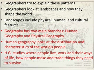 • Geographers try to explain these patterns
• Geographers look at landscapes and how they
  shape the world
• Landscapes include physical, human, and cultural
  features
• Geography has two main branches: Human
  Geography and Physical Geography
• Human geography looks at the distribution and
  characteristics of the world’s people
• H.G. studies where people live, work and their ways
  of life, how people make and trade things they need
  to survive
 