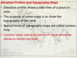 Elevation Profiles and Topographic Maps
• Elevation profile shows a side view of a place or
  area
• The purpose of some maps is to show the
  topography of the land
• Special kinds of topography maps are called contour
  map
• Contour maps connects points of equal elevation
  above or below sea level
 