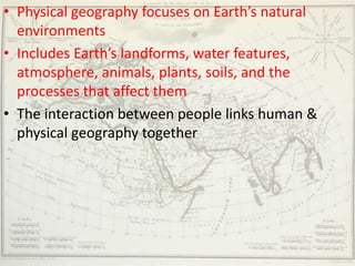 • Physical geography focuses on Earth’s natural
  environments
• Includes Earth’s landforms, water features,
  atmosphere, animals, plants, soils, and the
  processes that affect them
• The interaction between people links human &
  physical geography together
 