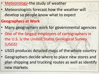 • Meteorology-the study of weather
• Meteorologists forecast how the weather will
  develop so people know what to expect
Geographers at Work
• Many geographers work for governmental agencies
• One of the largest employers of cartographers in
  the U.S. is the United States Geological Survey
  (USGS)
• USGS produces detailed maps of the whole country
• Geographers decide where to place new stores and
  plan shipping and trucking routes as well as identify
  new markets
 