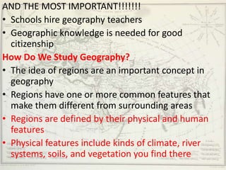 AND THE MOST IMPORTANT!!!!!!!
• Schools hire geography teachers
• Geographic knowledge is needed for good
  citizenship
How Do We Study Geography?
• The idea of regions are an important concept in
  geography
• Regions have one or more common features that
  make them different from surrounding areas
• Regions are defined by their physical and human
  features
• Physical features include kinds of climate, river
  systems, soils, and vegetation you find there
 